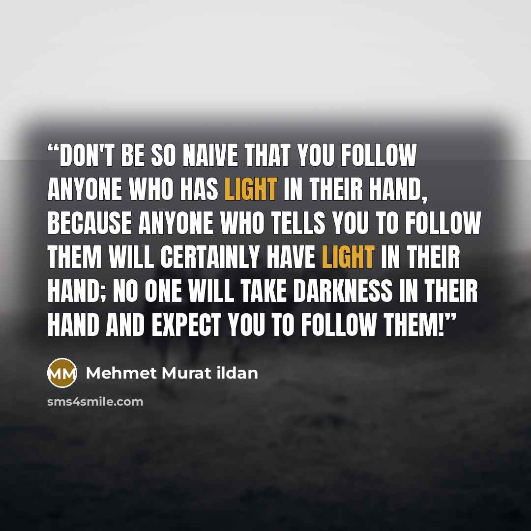 “Don't be so naive that you follow anyone who has light in their hand, because anyone who tells you to follow them will certainly have light in their hand; no one will take darkness in their hand and expect you to follow them!” quote by Mehmet Murat ildan