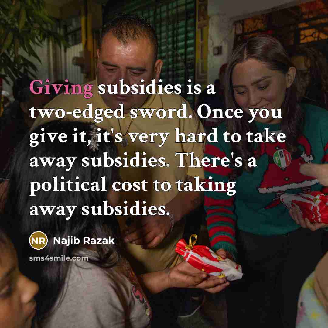 “Giving subsidies is a two-edged sword. Once you give it, it's very hard to take away subsidies. There's a political cost to taking away subsidies.” quote by Najib Razak