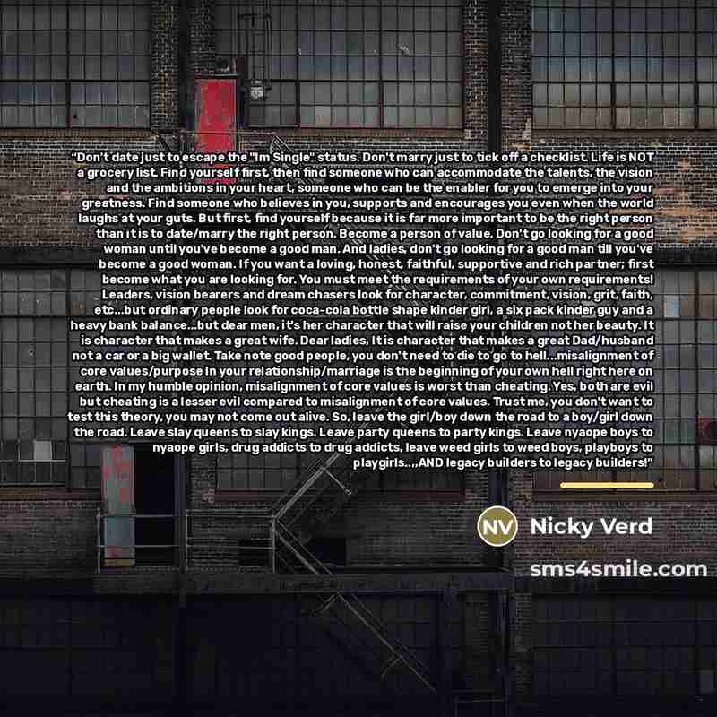 “Don't date just to escape the "Im Single" status. Don't marry just to tick off a checklist. Life is NOT a grocery list. Find yourself first, then find someone who can accommodate the talents, the vision and the ambitions in your heart, someone who can be the enabler for you to emerge into your…” quote by Nicky Verd