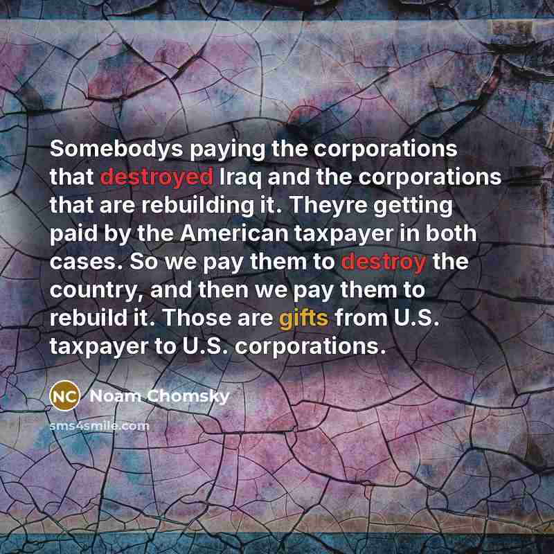 “Somebodys paying the corporations that destroyed Iraq and the corporations that are rebuilding it. Theyre getting paid by the American taxpayer in both cases. So we pay them to destroy the country, and then we pay them to rebuild it. Those are gifts from U.S. taxpayer to U.S. corporations.” quote by Noam Chomsky