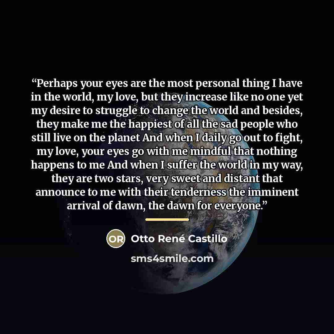 “Perhaps your eyes are the most personal thing I have in the world, my love, but they increase like no one yet my desire to struggle to change the world and besides, they make me the happiest of all the sad people who still live on the planet And when I daily go out to fight, my love, your eyes go…” quote by Otto René Castillo