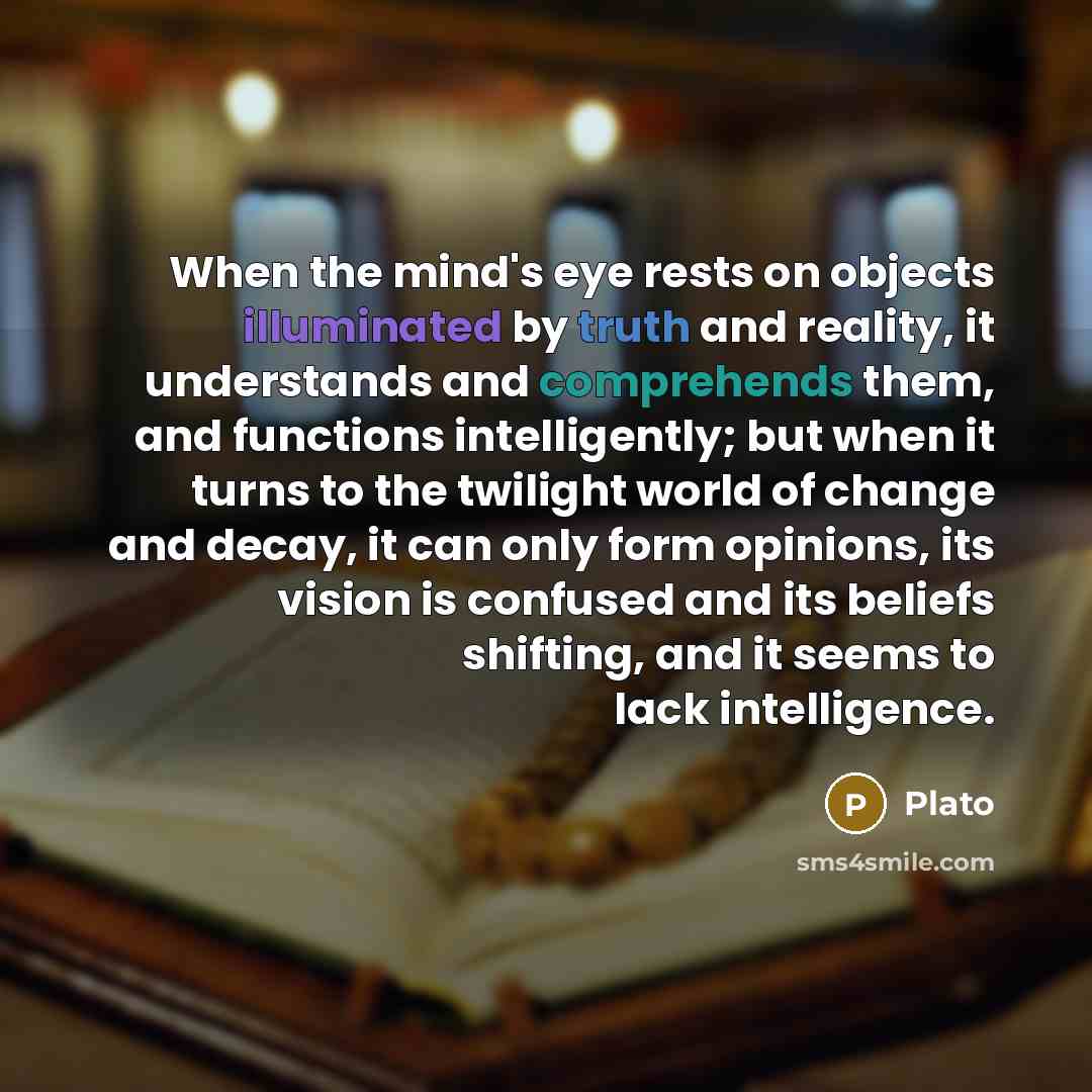 “When the mind's eye rests on objects illuminated by truth and reality, it understands and comprehends them, and functions intelligently; but when it turns to the twilight world of change and decay, it can only form opinions, its vision is confused and its beliefs shifting, and it seems to lack…” quote by Plato