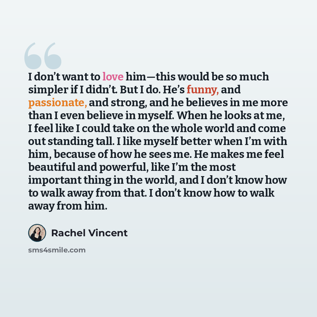 “I don’t want to love him—this would be so much simpler if I didn’t. But I do. He’s funny, and passionate, and strong, and he believes in me more than I even believe in myself. When he looks at me, I feel like I could take on the whole world and come out standing tall. I like myself better when I’m…” quote by Rachel Vincent
