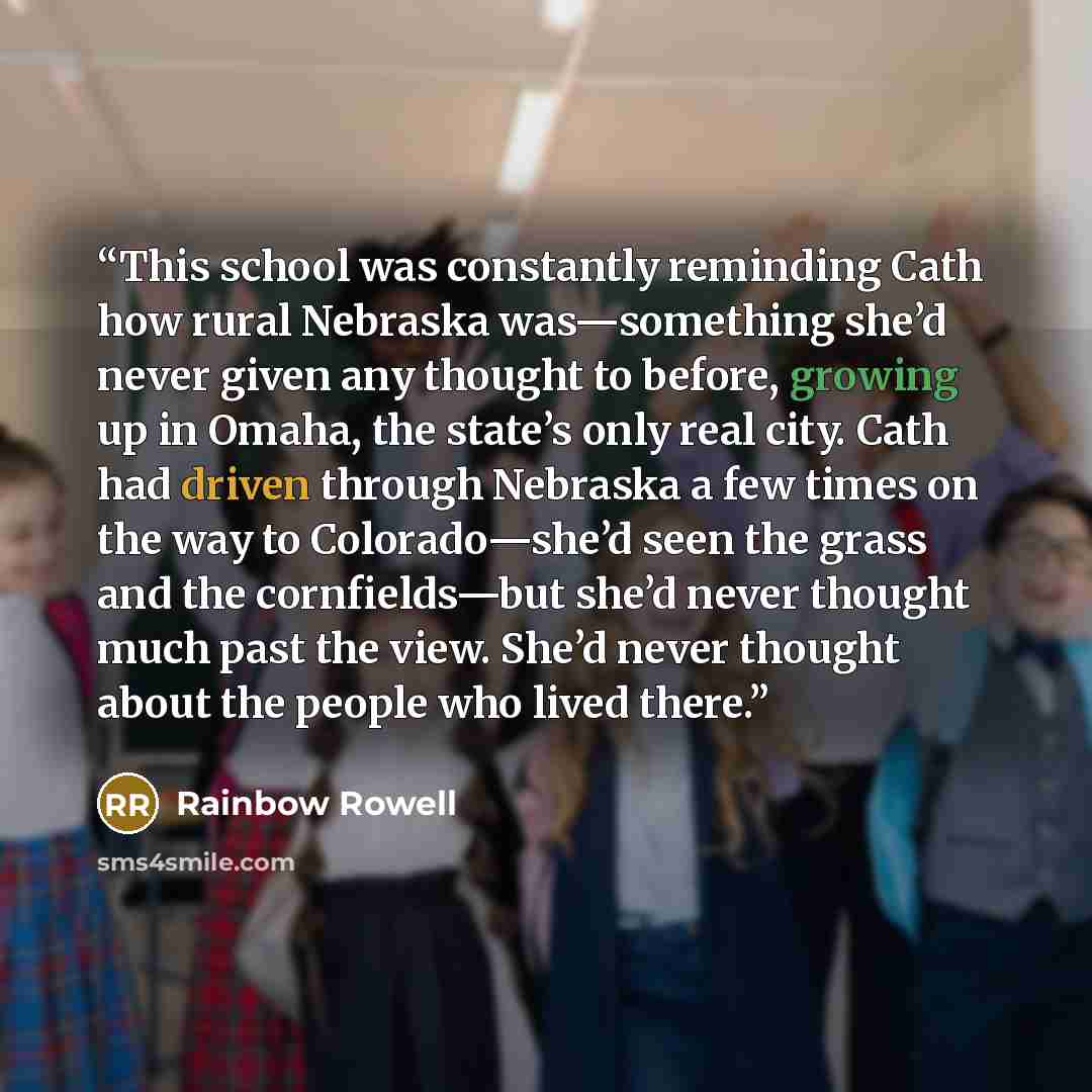 “This school was constantly reminding Cath how rural Nebraska was—something she’d never given any thought to before, growing up in Omaha, the state’s only real city. Cath had driven through Nebraska a few times on the way to Colorado—she’d seen the grass and the cornfields—but she’d never thought…” quote by Rainbow Rowell