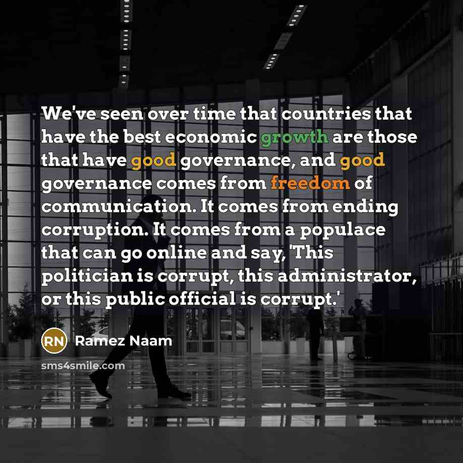 “We've seen over time that countries that have the best economic growth are those that have good governance, and good governance comes from freedom of communication. It comes from ending corruption. It comes from a populace that can go online and say, 'This politician is corrupt, this…” quote by Ramez Naam