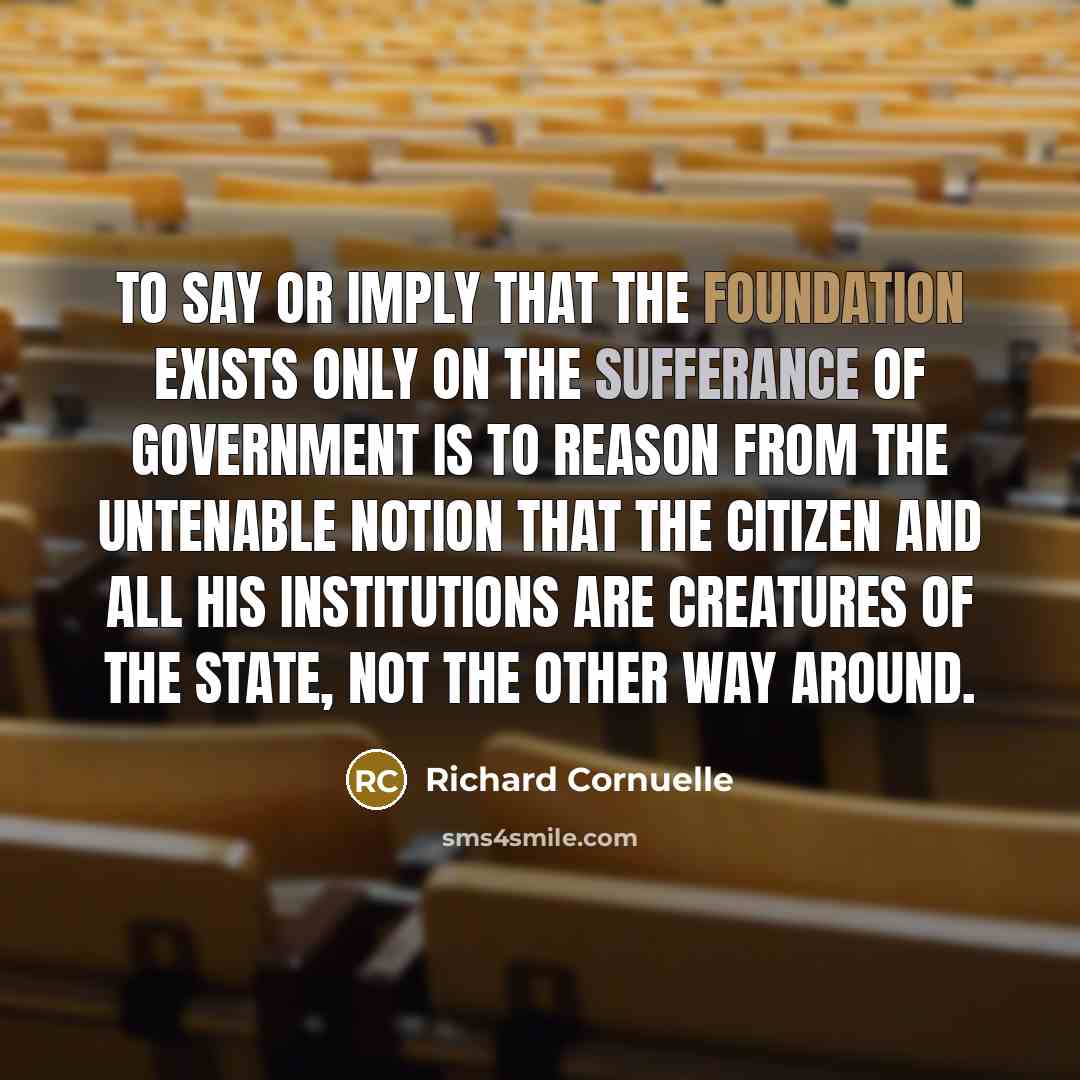 “To say or imply that the foundation exists only on the sufferance of government is to reason from the untenable notion that the citizen and all his institutions are creatures of the state, not the other way around.” quote by Richard Cornuelle