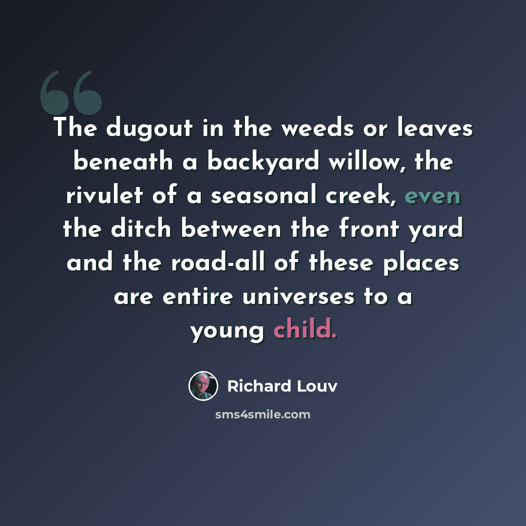 “The dugout in the weeds or leaves beneath a backyard willow, the rivulet of a seasonal creek, even the ditch between the front yard and the road-all of these places are entire universes to a young child.” quote by Richard Louv