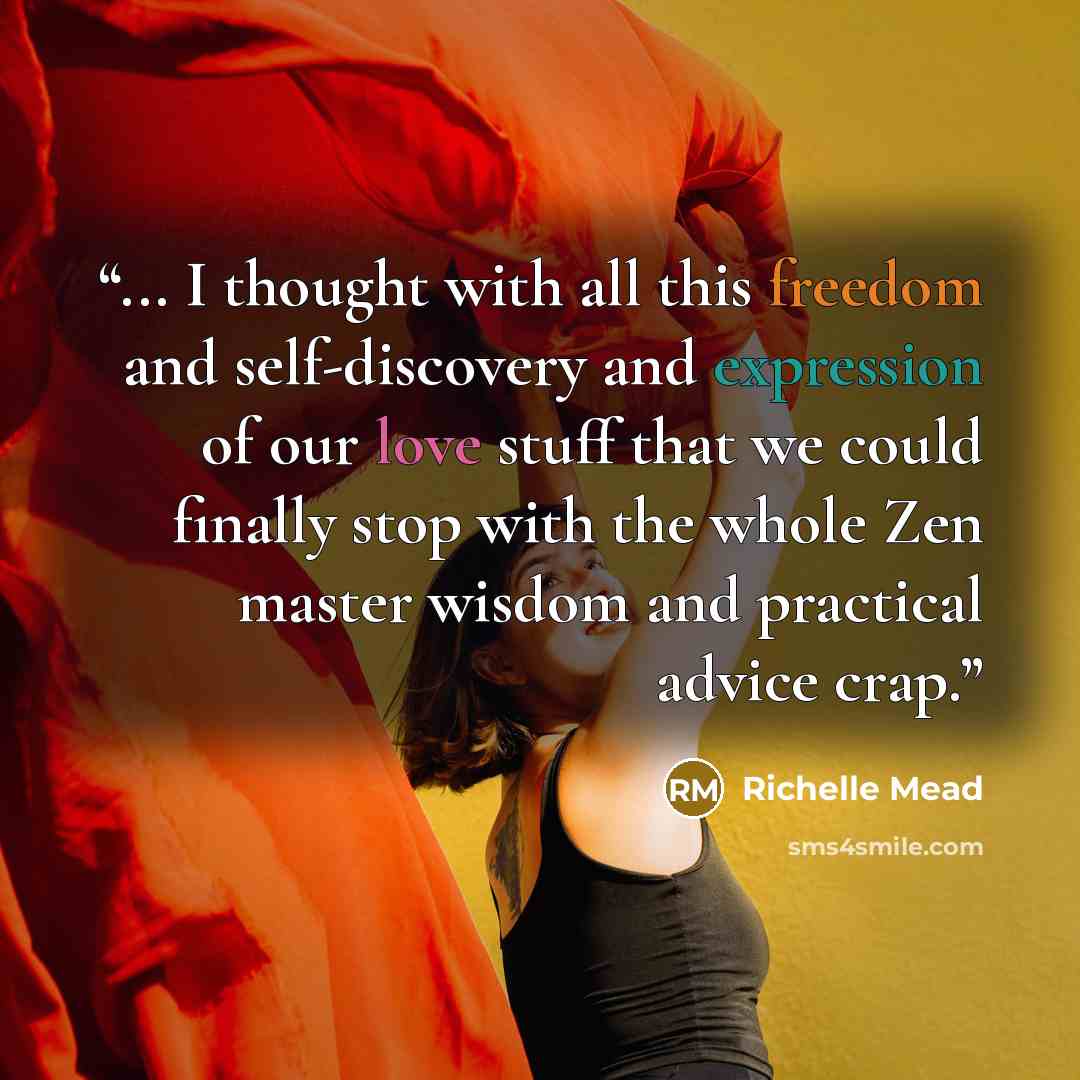 “... I thought with all this freedom and self-discovery and expression of our love stuff that we could finally stop with the whole Zen master wisdom and practical advice crap.” quote by Richelle Mead