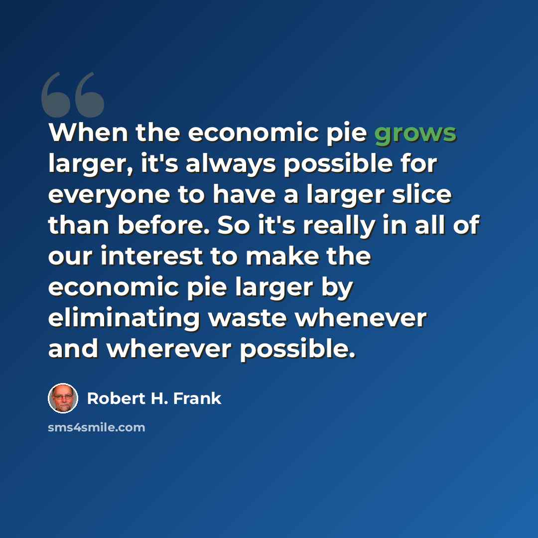 “When the economic pie grows larger, it's always possible for everyone to have a larger slice than before. So it's really in all of our interest to make the economic pie larger by eliminating waste whenever and wherever possible.” quote by Robert H. Frank