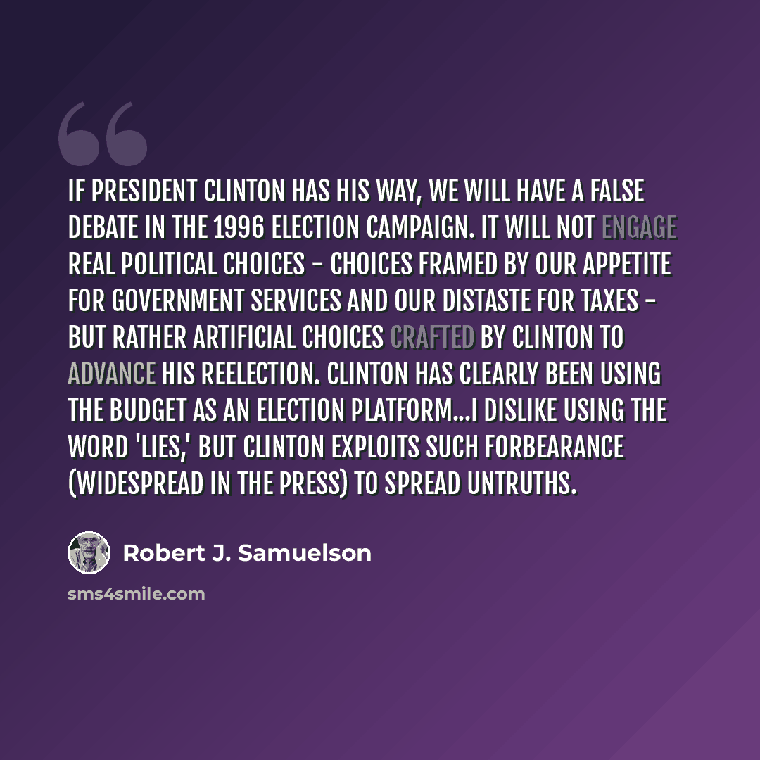 “If President Clinton has his way, we will have a false debate in the 1996 election campaign. It will not engage real political choices - choices framed by our appetite for government services and our distaste for taxes - but rather artificial choices crafted by Clinton to advance his reelection…” quote by Robert J. Samuelson