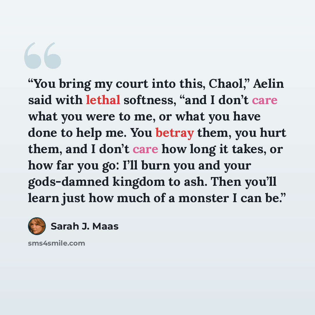 “You bring my court into this, Chaol,” Aelin said with lethal softness, “and I don’t care what you were to me, or what you have done to help me. You betray them, you hurt them, and I don’t care how long it takes, or how far you go: I’ll burn you and your gods-damned kingdom to ash. Then you’ll…” quote by Sarah J. Maas