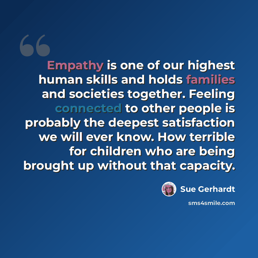 “Empathy is one of our highest human skills and holds families and societies together. Feeling connected to other people is probably the deepest satisfaction we will ever know. How terrible for children who are being brought up without that capacity.” quote by Sue Gerhardt