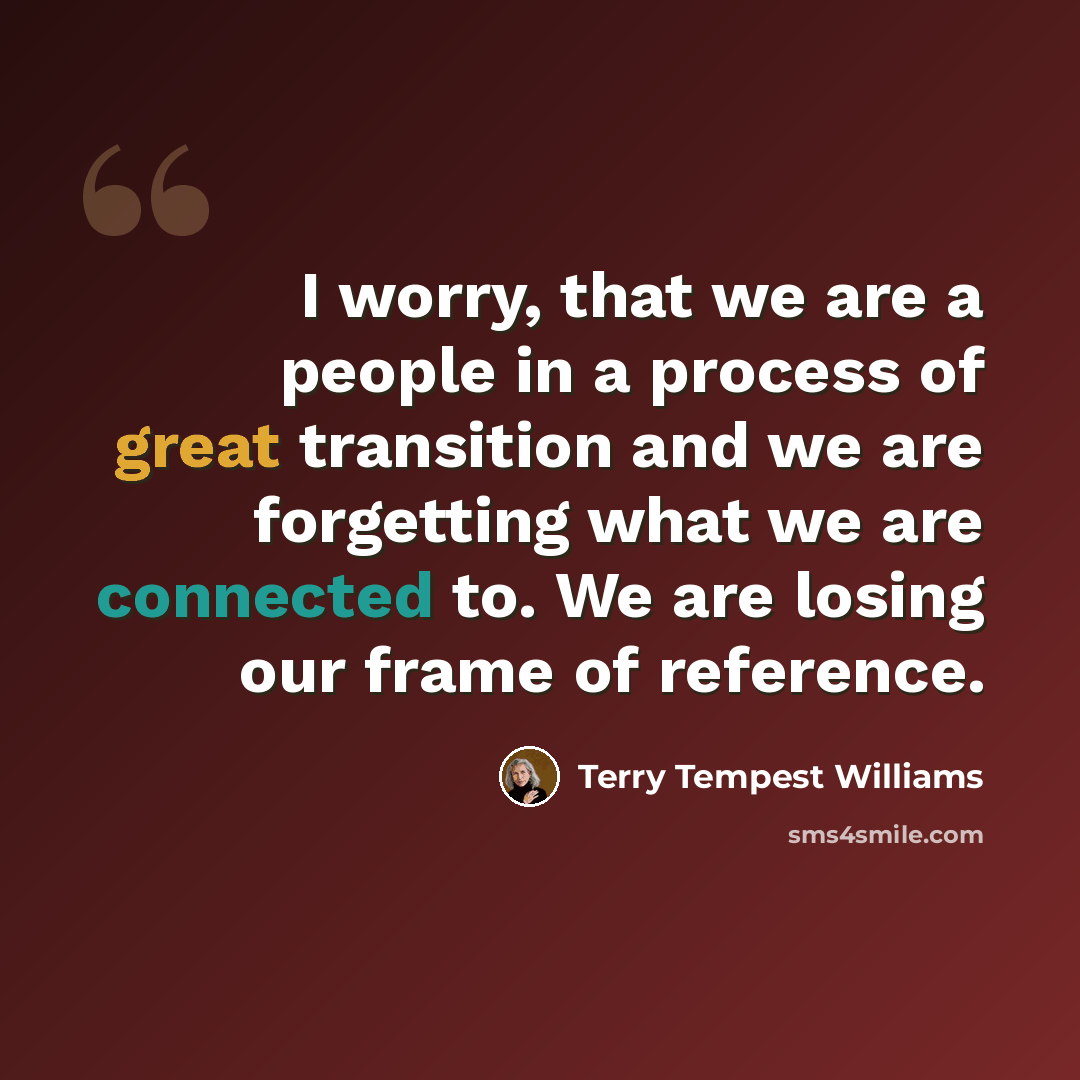 “I worry, that we are a people in a process of great transition and we are forgetting what we are connected to. We are losing our frame of reference.” quote by Terry Tempest Williams
