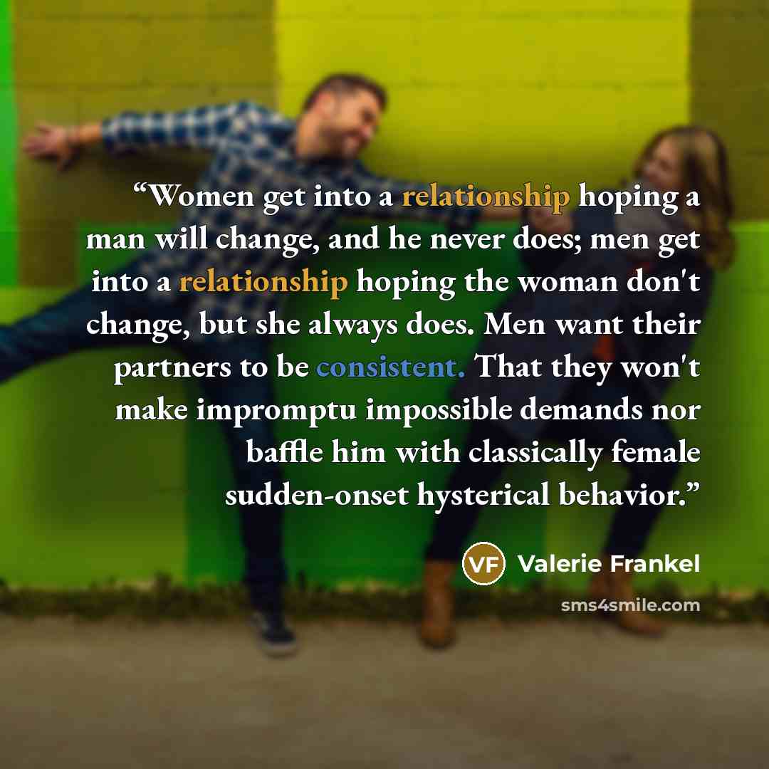 “Women get into a relationship hoping a man will change, and he never does; men get into a relationship hoping the woman don't change, but she always does. Men want their partners to be consistent. That they won't make impromptu impossible demands nor baffle him with classically female sudden-onset…” quote by Valerie Frankel