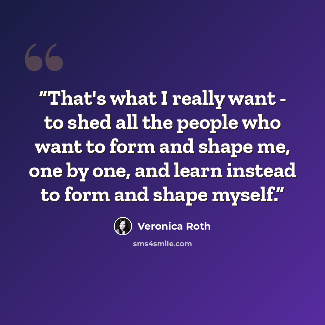 “That's what I really want - to shed all the people who want to form and shape me, one by one, and learn instead to form and shape myself.” quote by Veronica Roth