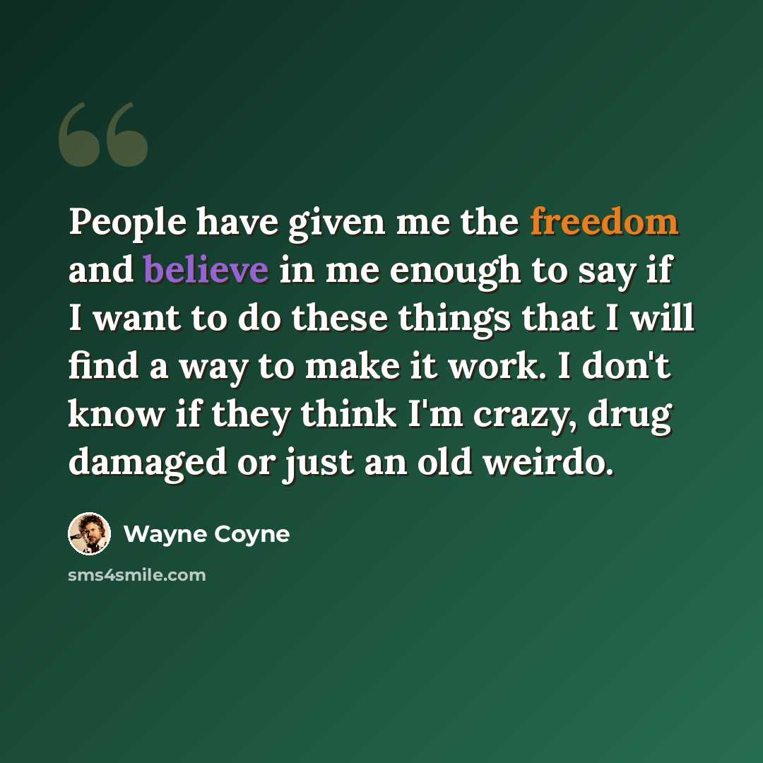 “People have given me the freedom and believe in me enough to say if I want to do these things that I will find a way to make it work. I don't know if they think I'm crazy, drug damaged or just an old weirdo.” quote by Wayne Coyne
