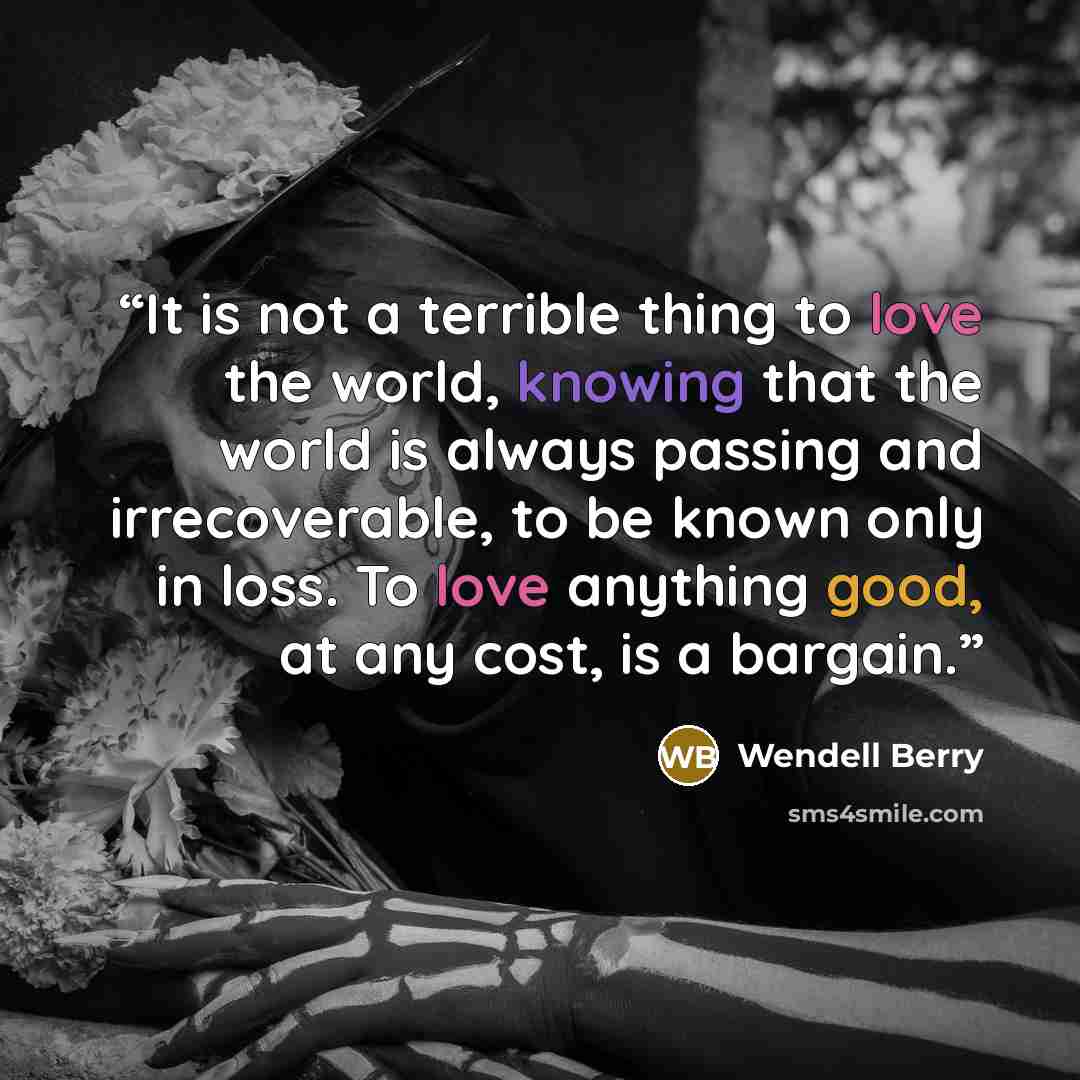 “It is not a terrible thing to love the world, knowing that the world is always passing and irrecoverable, to be known only in loss. To love anything good, at any cost, is a bargain.” quote by wendell berry