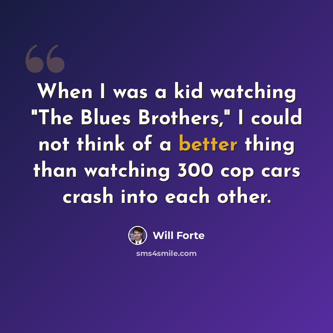 “When I was a kid watching "The Blues Brothers," I could not think of a better thing than watching 300 cop cars crash into each other.” quote by Will Forte