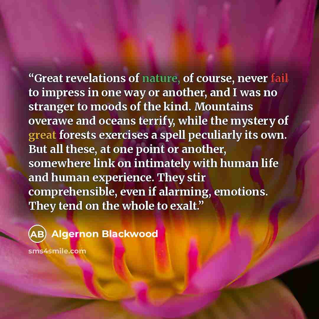 “Great revelations of nature, of course, never fail to impress in one way or another, and I was no stranger to moods of the kind. Mountains overawe and oceans terrify, while the mystery of great forests exercises a spell peculiarly its own. But all these, at one point or another, somewhere link on…” quote by Algernon Blackwood