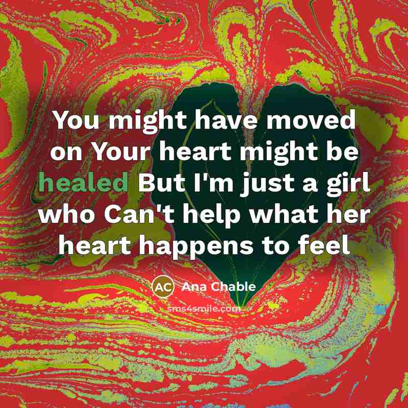 “You might have moved on Your heart might be healed But I'm just a girl who Can't help what her heart happens to feel” quote by Ana Chable
