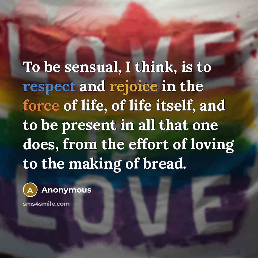“To be sensual, I think, is to respect and rejoice in the force of life, of life itself, and to be present in all that one does, from the effort of loving to the making of bread.” quote by Anonymous