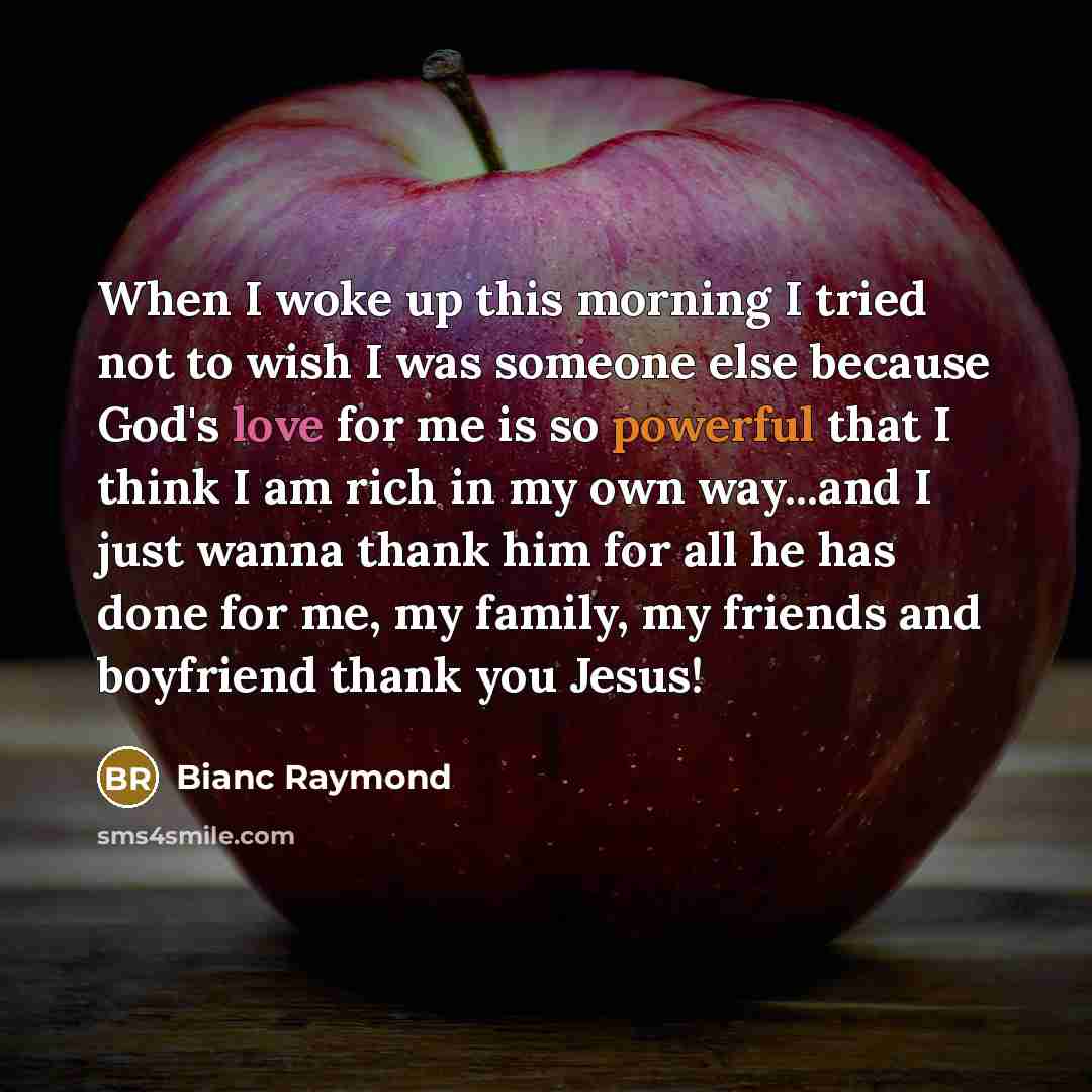“When I woke up this morning I tried not to wish I was someone else because God's love for me is so powerful that I think I am rich in my own way...and I just wanna thank him for all he has done for me, my family, my friends and boyfriend thank you Jesus!” quote by Bianc Raymond