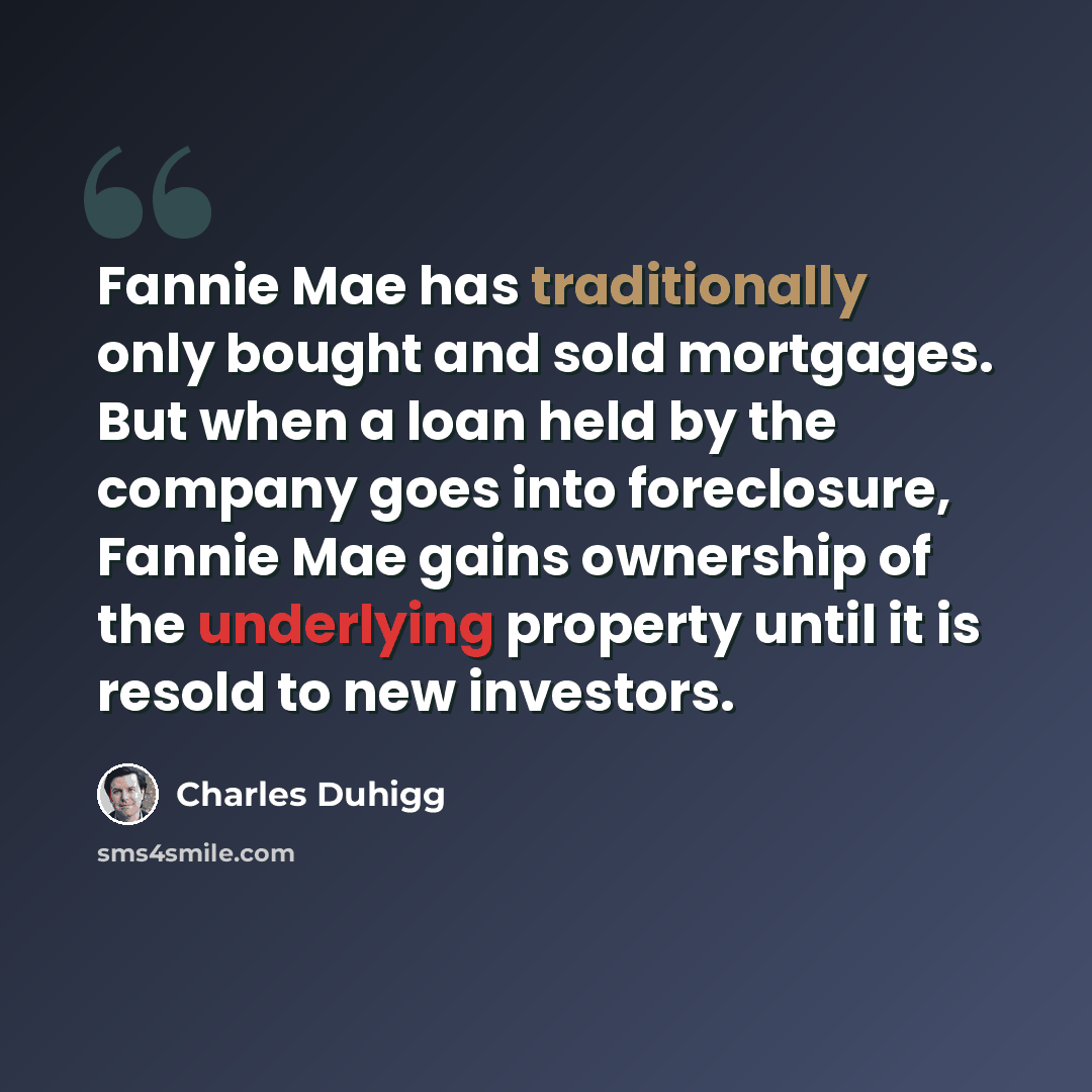 “Fannie Mae has traditionally only bought and sold mortgages. But when a loan held by the company goes into foreclosure, Fannie Mae gains ownership of the underlying property until it is resold to new investors.” quote by Charles Duhigg