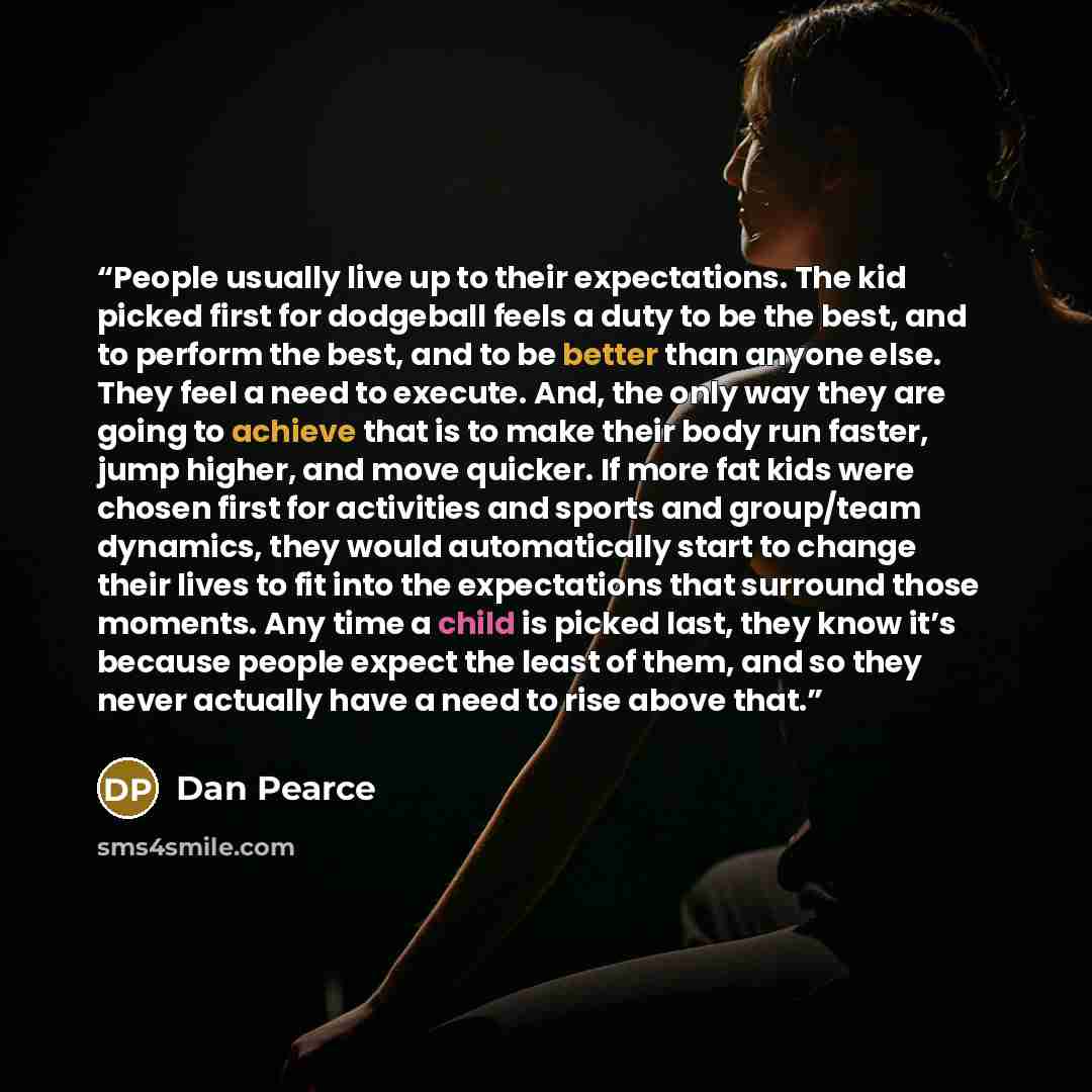 “People usually live up to their expectations. The kid picked first for dodgeball feels a duty to be the best, and to perform the best, and to be better than anyone else. They feel a need to execute. And, the only way they are going to achieve that is to make their body run faster, jump higher, and…” quote by Dan Pearce