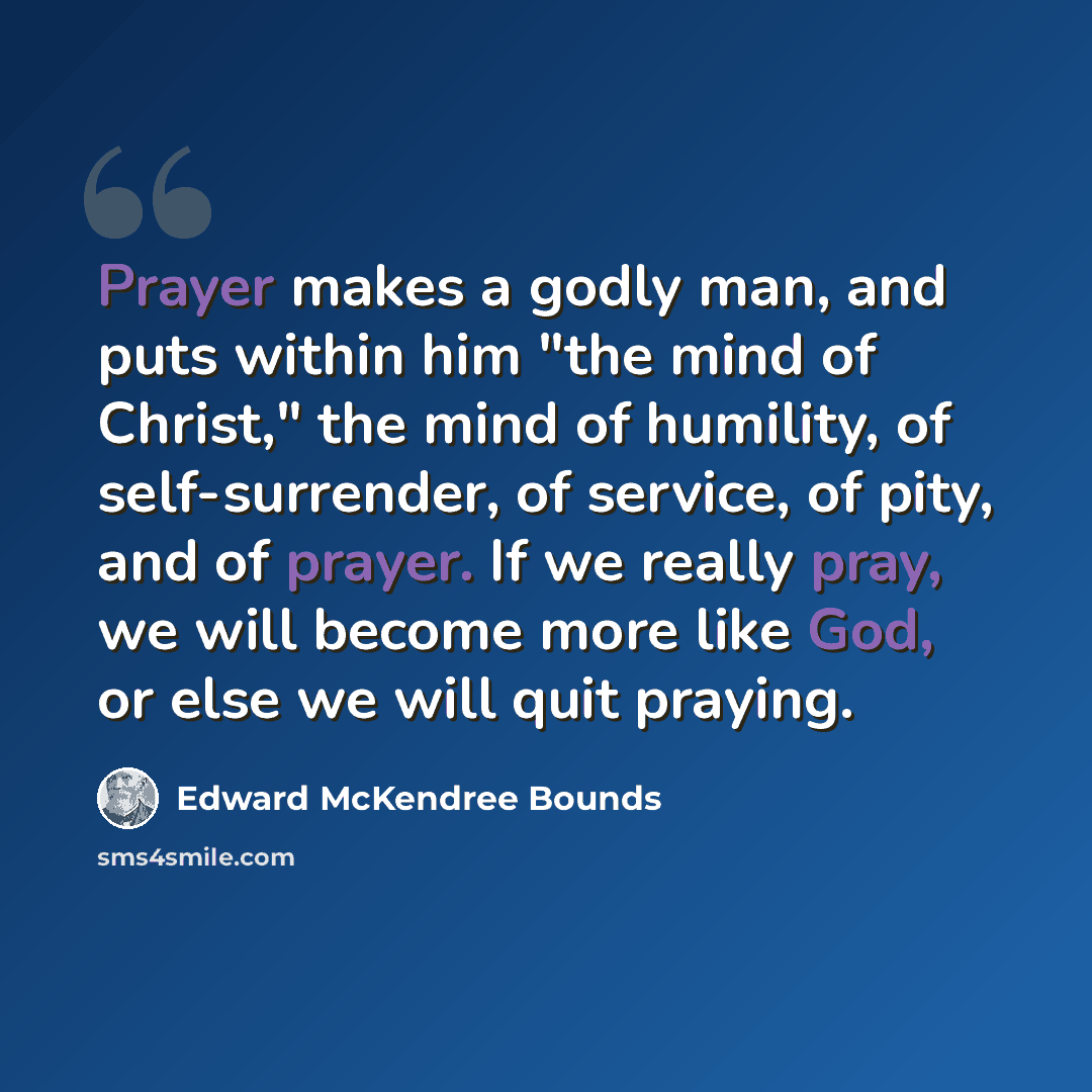 “Prayer makes a godly man, and puts within him "the mind of Christ," the mind of humility, of self-surrender, of service, of pity, and of prayer. If we really pray, we will become more like God, or else we will quit praying.” quote by Edward McKendree Bounds