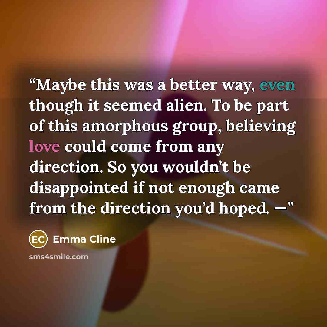 “Maybe this was a better way, even though it seemed alien. To be part of this amorphous group, believing love could come from any direction. So you wouldn’t be disappointed if not enough came from the direction you’d hoped. —” quote by Emma Cline