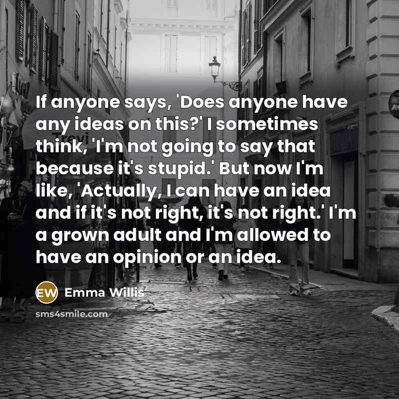 “If anyone says, 'Does anyone have any ideas on this?' I sometimes think, 'I'm not going to say that because it's stupid.' But now I'm like, 'Actually, I can have an idea and if it's not right, it's not right.' I'm a grown adult and I'm allowed to have an opinion or an idea.” quote by Emma Willis