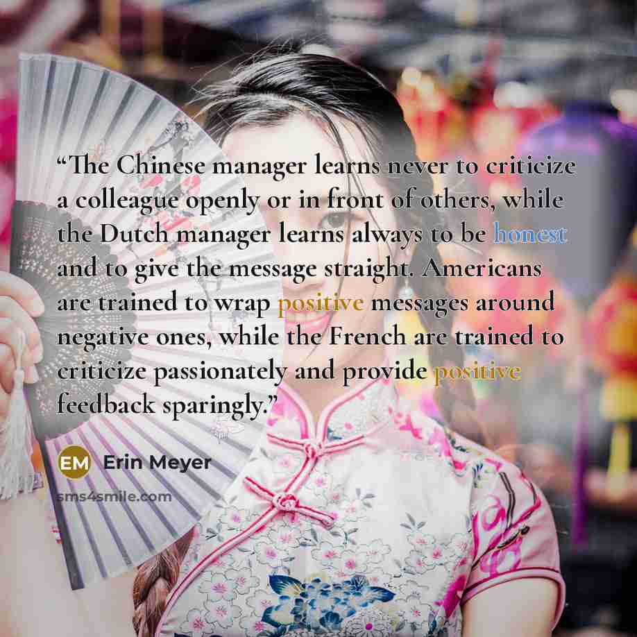“The Chinese manager learns never to criticize a colleague openly or in front of others, while the Dutch manager learns always to be honest and to give the message straight. Americans are trained to wrap positive messages around negative ones, while the French are trained to criticize passionately…” quote by Erin Meyer