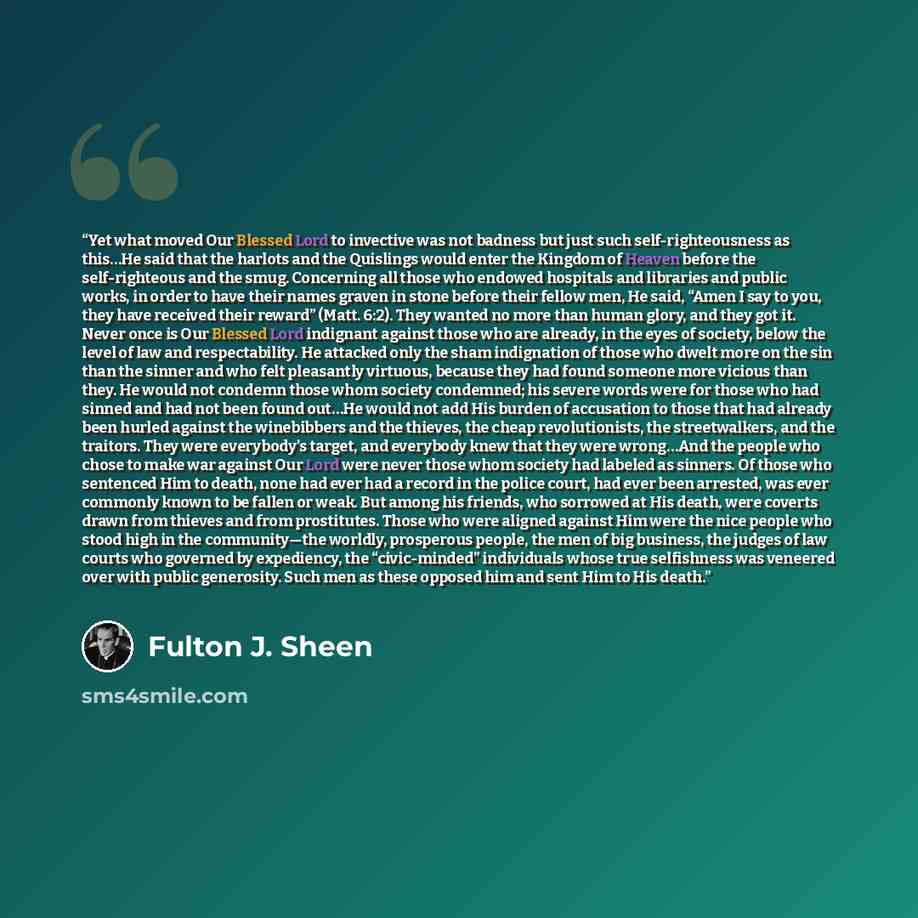 “Yet what moved Our Blessed Lord to invective was not badness but just such self-righteousness as this…He said that the harlots and the Quislings would enter the Kingdom of Heaven before the self-righteous and the smug. Concerning all those who endowed hospitals and libraries and public works, in…” quote by Fulton J. Sheen