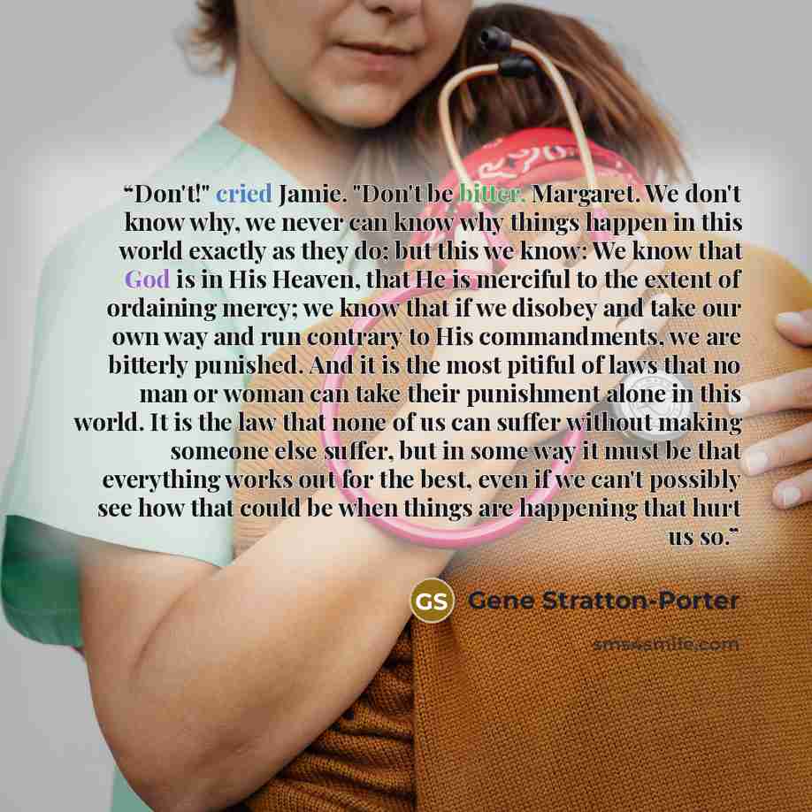 “Don't!" cried Jamie. "Don't be bitter, Margaret. We don't know why, we never can know why things happen in this world exactly as they do; but this we know: We know that God is in His Heaven, that He is merciful to the extent of ordaining mercy; we know that if we disobey and take our own way and…” quote by Gene Stratton-Porter