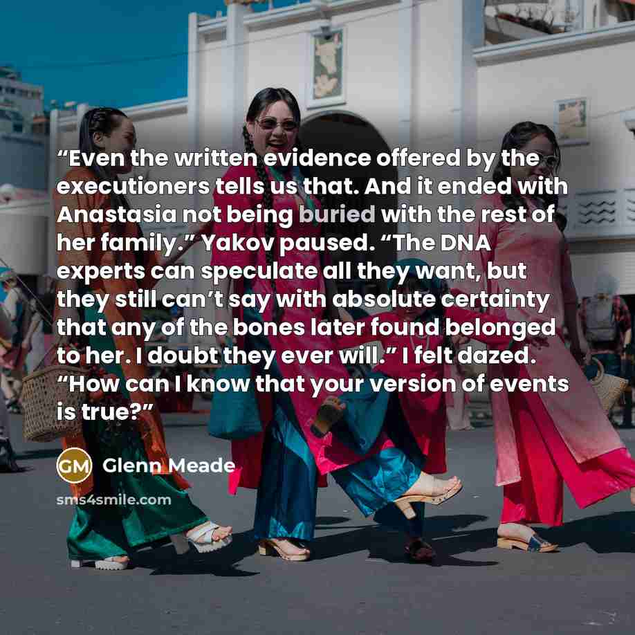 “Even the written evidence offered by the executioners tells us that. And it ended with Anastasia not being buried with the rest of her family.” Yakov paused. “The DNA experts can speculate all they want, but they still can’t say with absolute certainty that any of the bones later found belonged to…” quote by Glenn Meade