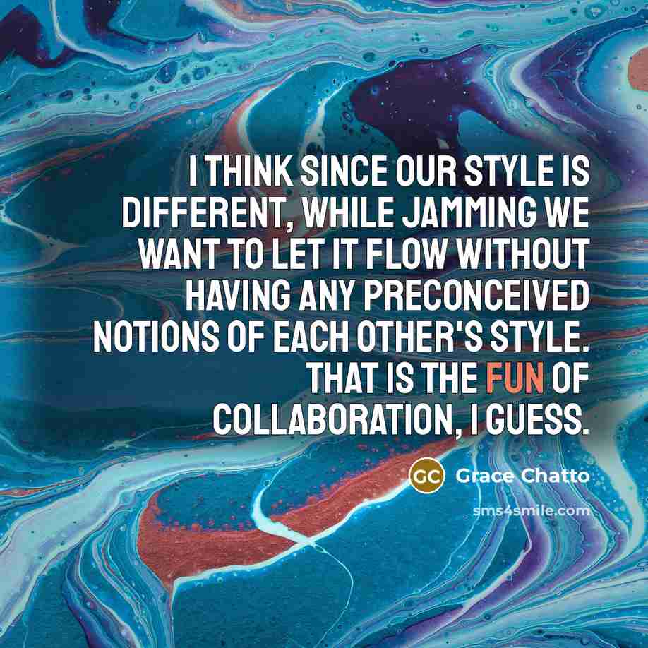 “I think since our style is different, while jamming we want to let it flow without having any preconceived notions of each other's style. That is the fun of collaboration, I guess.” quote by Grace Chatto
