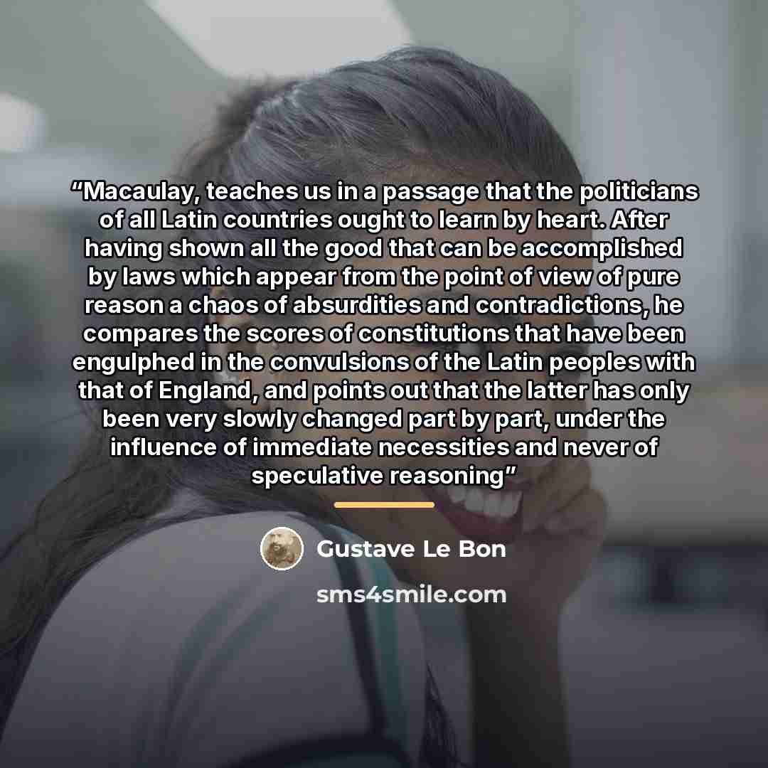 “Macaulay, teaches us in a passage that the politicians of all Latin countries ought to learn by heart. After having shown all the good that can be accomplished by laws which appear from the point of view of pure reason a chaos of absurdities and contradictions, he compares the scores of…” quote by Gustave Le Bon