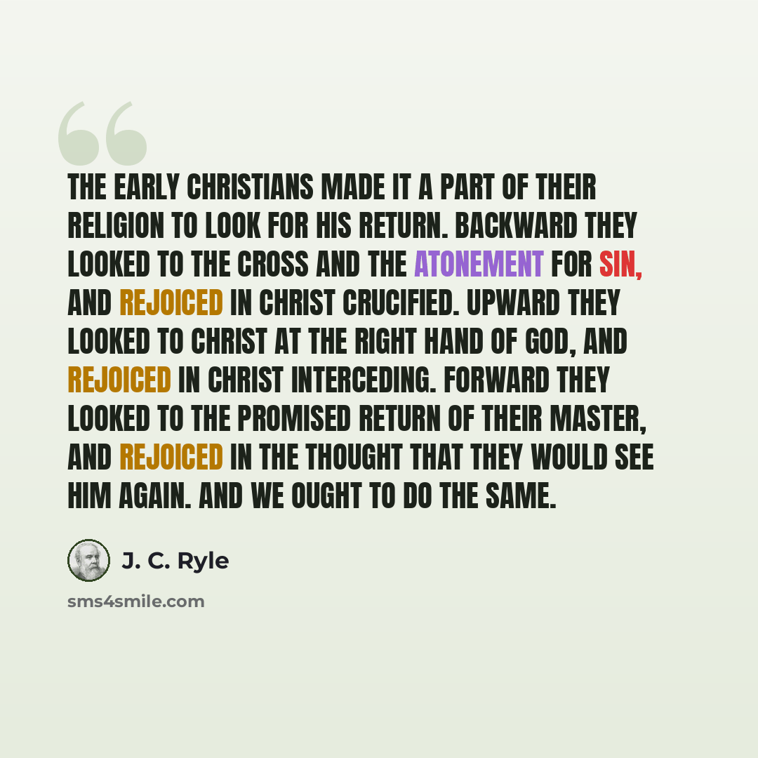 “The early Christians made it a part of their religion to look for His return. Backward they looked to the cross and the atonement for sin, and rejoiced in Christ crucified. Upward they looked to Christ at the right hand of God, and rejoiced in Christ interceding. Forward they looked to the…” quote by J. C. Ryle
