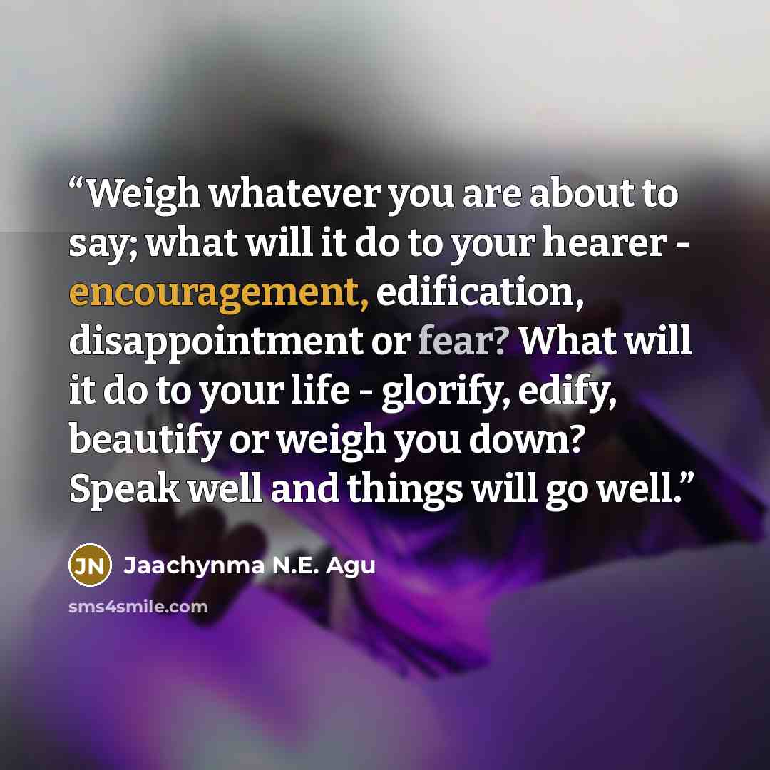 “Weigh whatever you are about to say; what will it do to your hearer - encouragement, edification, disappointment or fear? What will it do to your life - glorify, edify, beautify or weigh you down? Speak well and things will go well.” quote by Jaachynma N.E. Agu