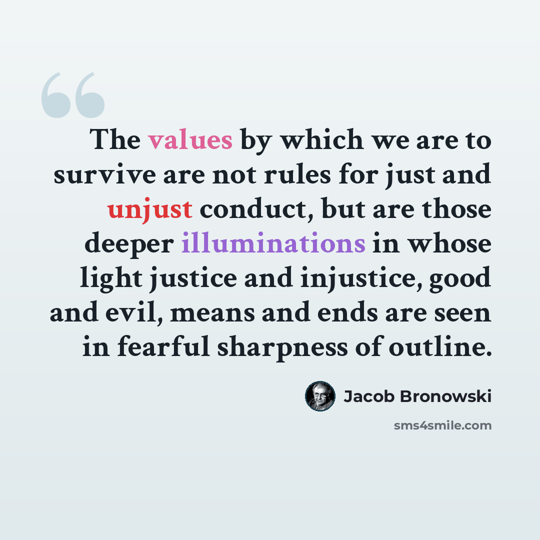 “The values by which we are to survive are not rules for just and unjust conduct, but are those deeper illuminations in whose light justice and injustice, good and evil, means and ends are seen in fearful sharpness of outline.” quote by Jacob Bronowski