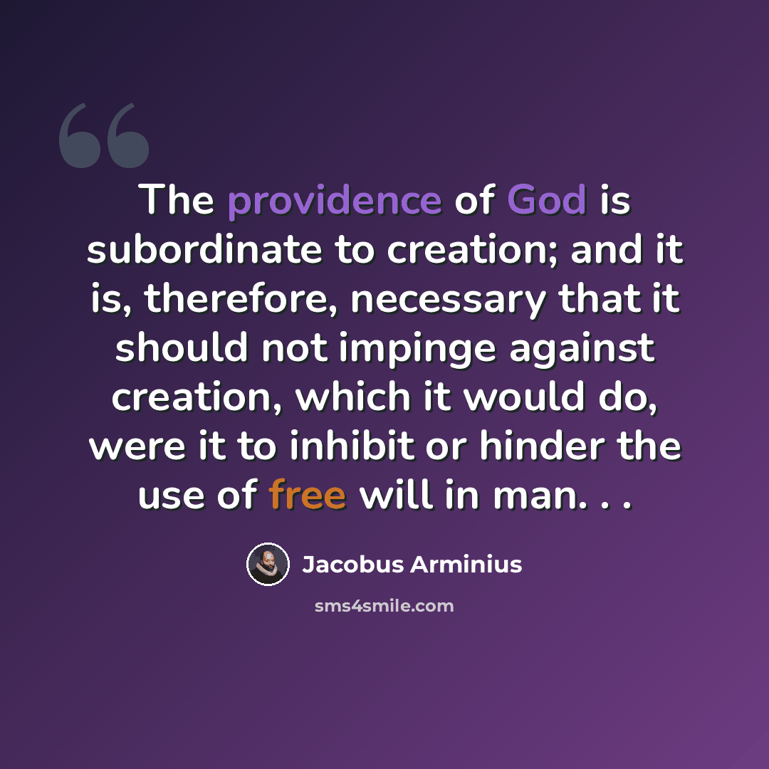 “The providence of God is subordinate to creation; and it is, therefore, necessary that it should not impinge against creation, which it would do, were it to inhibit or hinder the use of free will in man. . .” quote by Jacobus Arminius