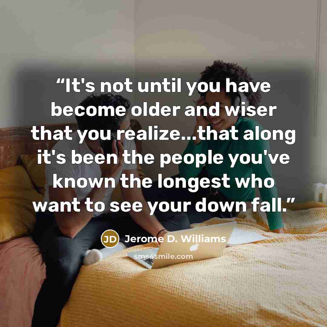“It's not until you have become older and wiser that you realize...that along it's been the people you've known the longest who want to see your down fall.” quote by Jerome D. Williams