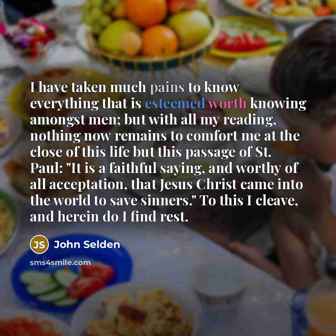 “I have taken much pains to know everything that is esteemed worth knowing amongst men; but with all my reading, nothing now remains to comfort me at the close of this life but this passage of St. Paul: "It is a faithful saying, and worthy of all acceptation, that Jesus Christ came into the world…” quote by John Selden
