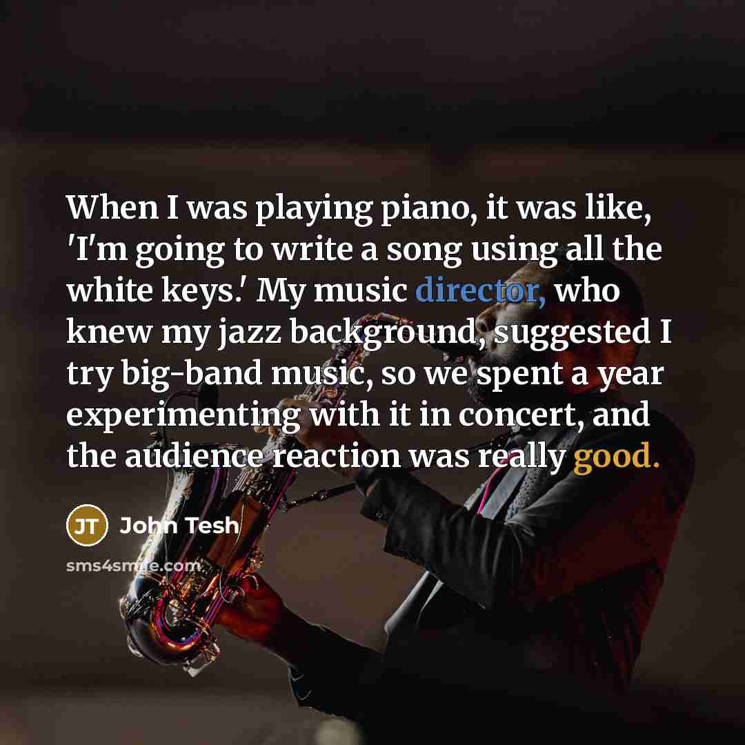 “When I was playing piano, it was like, 'I'm going to write a song using all the white keys.' My music director, who knew my jazz background, suggested I try big-band music, so we spent a year experimenting with it in concert, and the audience reaction was really good.” quote by John Tesh
