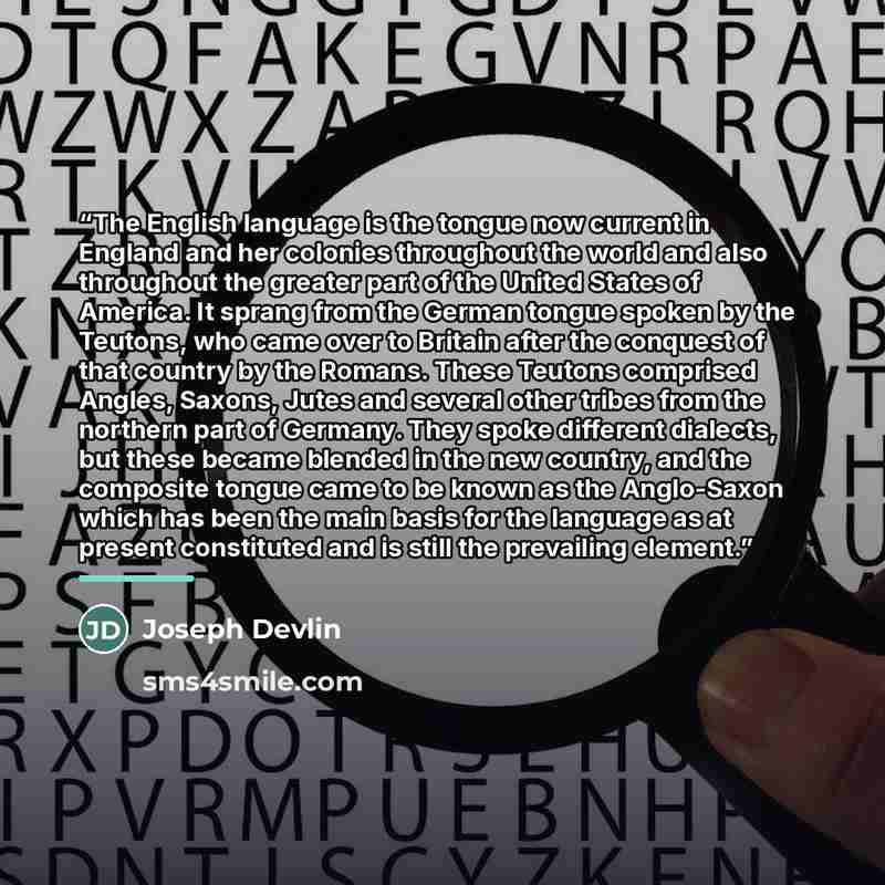 “The English language is the tongue now current in England and her colonies throughout the world and also throughout the greater part of the United States of America. It sprang from the German tongue spoken by the Teutons, who came over to Britain after the conquest of that country by the Romans…” quote by Joseph Devlin