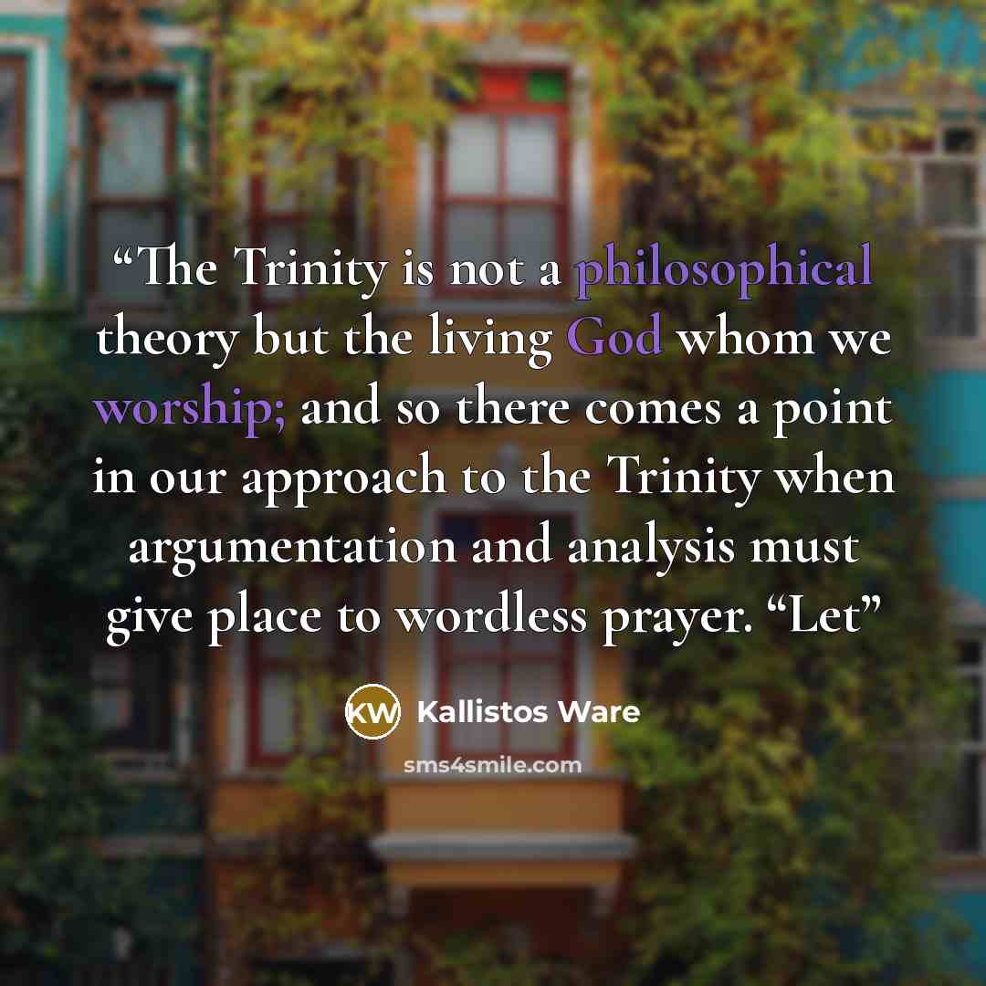 “The Trinity is not a philosophical theory but the living God whom we worship; and so there comes a point in our approach to the Trinity when argumentation and analysis must give place to wordless prayer. “Let” quote by Kallistos Ware