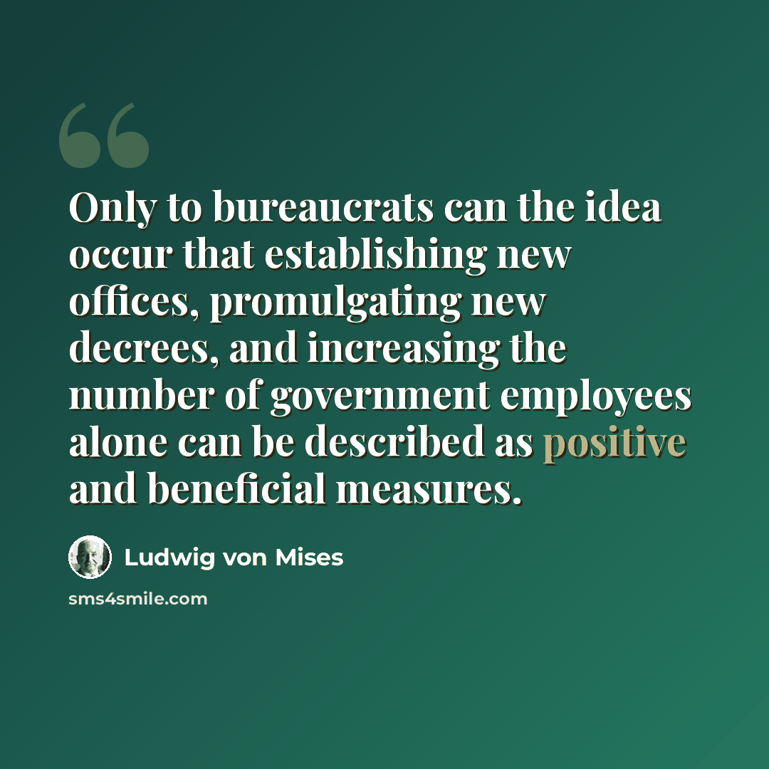 “Only to bureaucrats can the idea occur that establishing new offices, promulgating new decrees, and increasing the number of government employees alone can be described as positive and beneficial measures.” quote by Ludwig von Mises