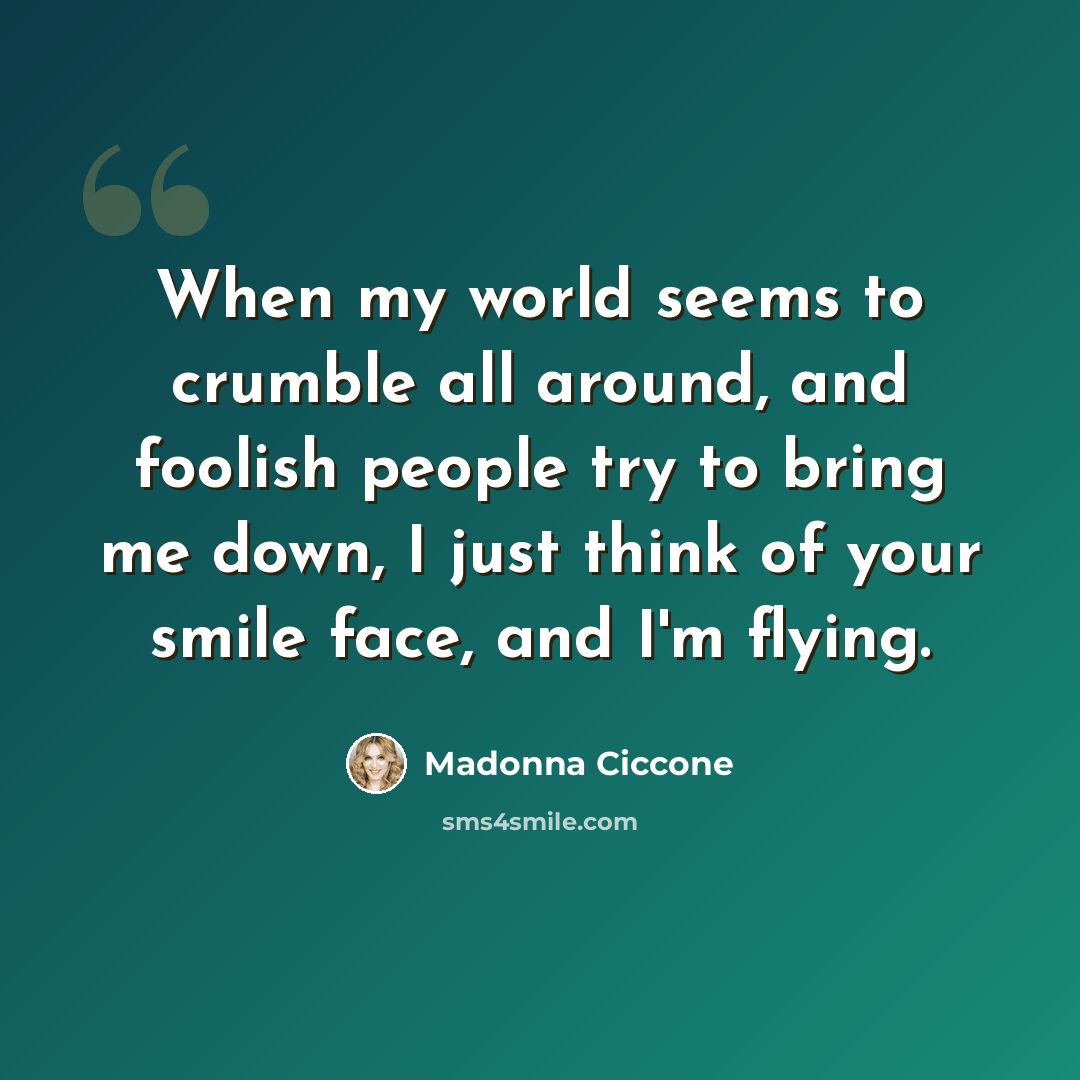 “When my world seems to crumble all around, and foolish people try to bring me down, I just think of your smile face, and I'm flying.” quote by Madonna Ciccone