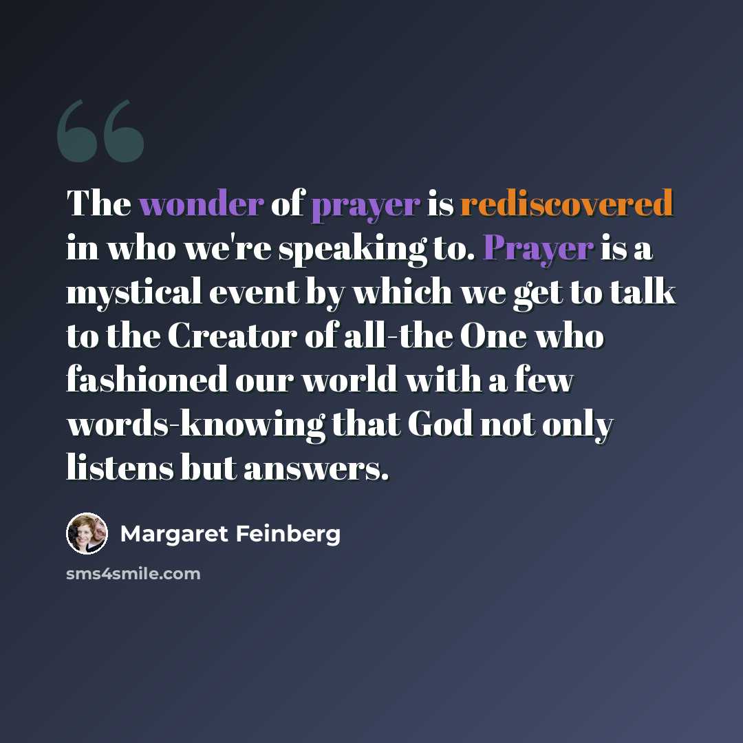 “The wonder of prayer is rediscovered in who we're speaking to. Prayer is a mystical event by which we get to talk to the Creator of all-the One who fashioned our world with a few words-knowing that God not only listens but answers.” quote by Margaret Feinberg