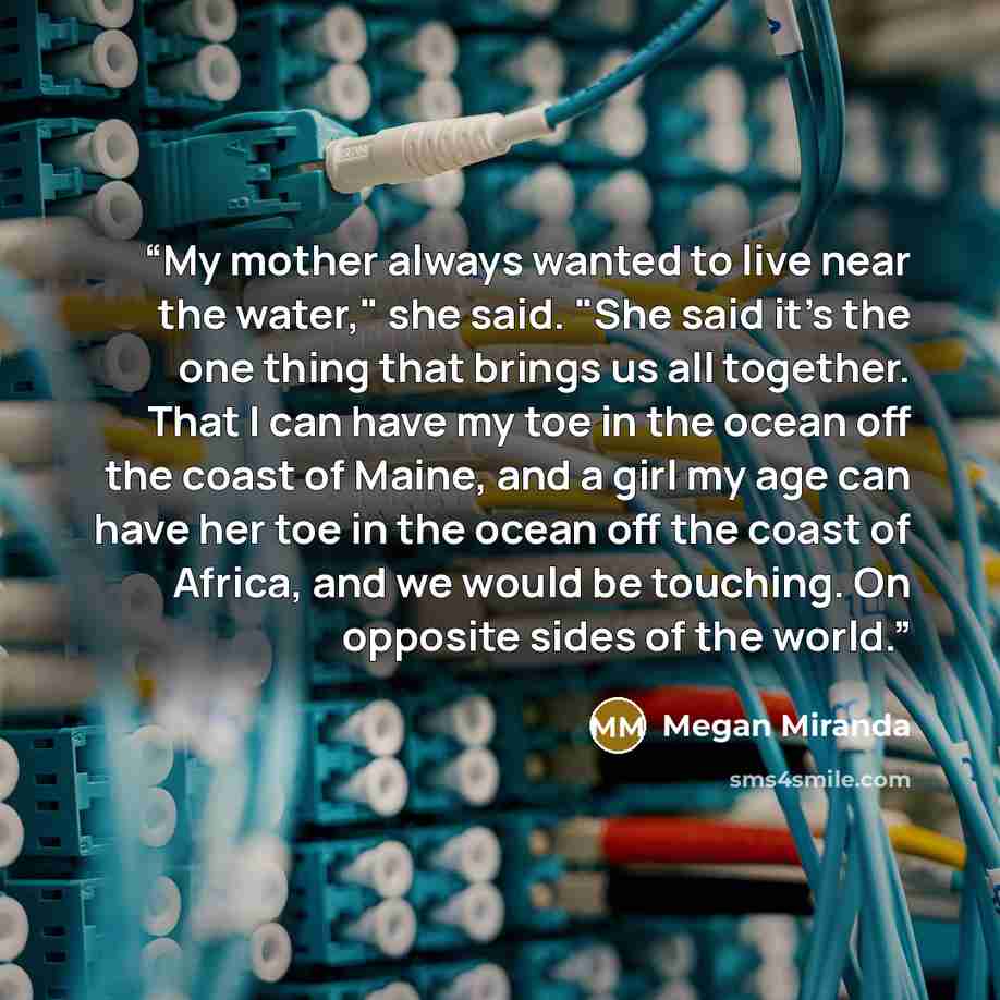 “My mother always wanted to live near the water," she said. "She said it's the one thing that brings us all together. That I can have my toe in the ocean off the coast of Maine, and a girl my age can have her toe in the ocean off the coast of Africa, and we would be touching. On opposite sides of…” quote by Megan Miranda
